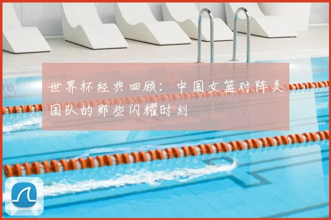 世界杯经典回顾：中国女篮对阵美国队的那些闪耀时刻