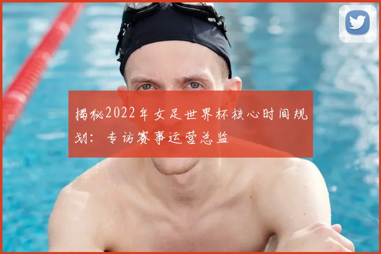 揭秘2022年女足世界杯核心时间规划：专访赛事运营总监