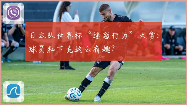 日本队世界杯“迷惑行为”大赏：球员私下竟这么有趣？