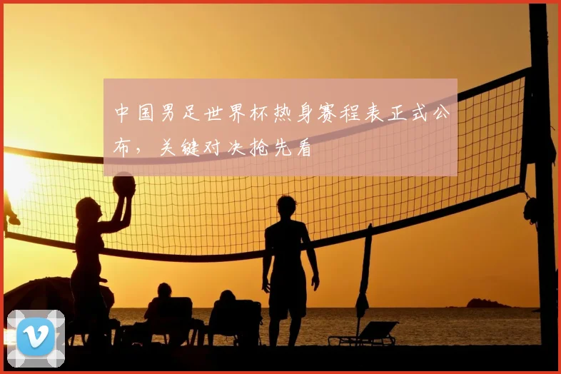 中国男足世界杯热身赛程表正式公布，关键对决抢先看