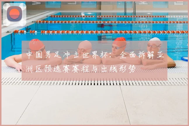 中国男足冲击世界杯：全面拆解亚洲区预选赛赛程与出线形势