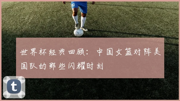 世界杯经典回顾：中国女篮对阵美国队的那些闪耀时刻