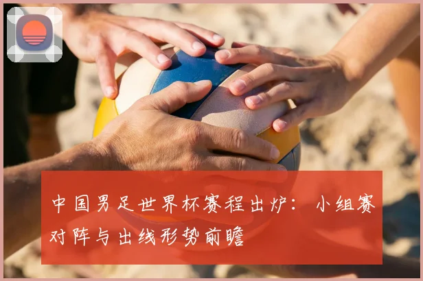 中国男足世界杯赛程出炉：小组赛对阵与出线形势前瞻