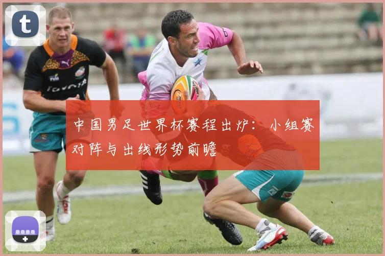 中国男足世界杯赛程出炉：小组赛对阵与出线形势前瞻