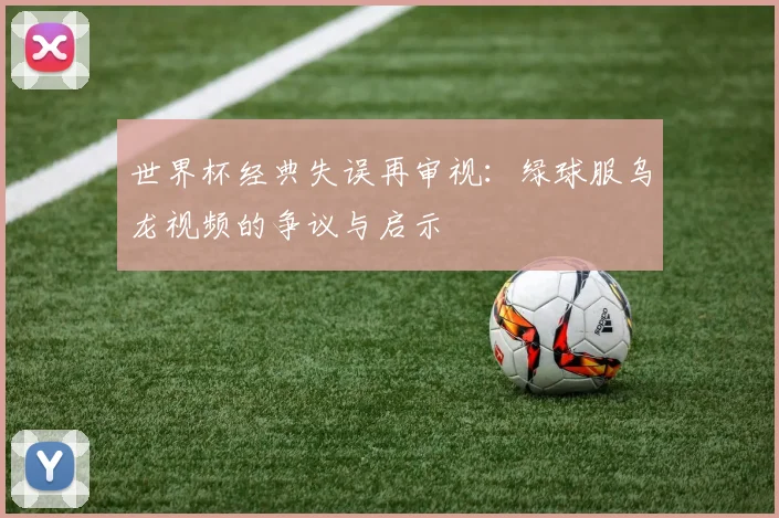 世界杯经典失误再审视：绿球服乌龙视频的争议与启示