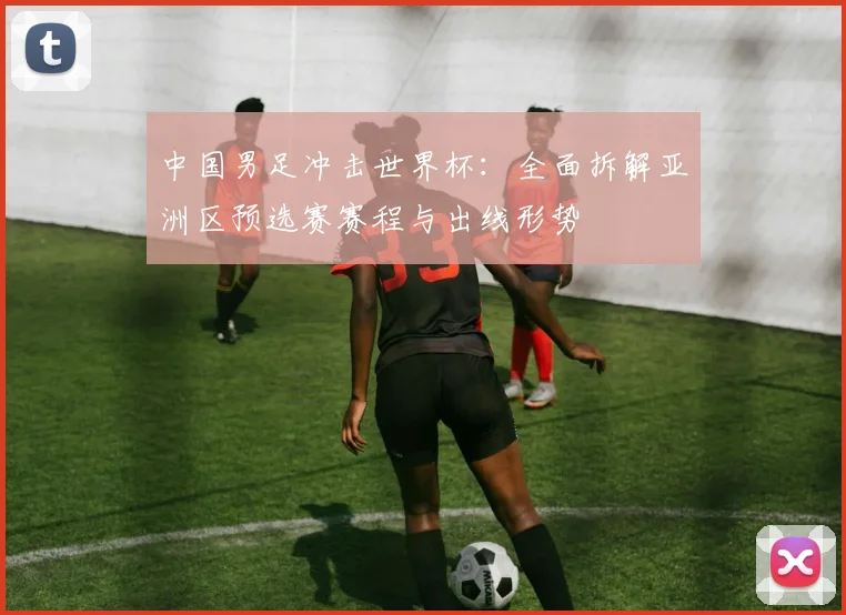 中国男足冲击世界杯：全面拆解亚洲区预选赛赛程与出线形势