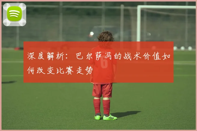 深度解析：巴尔萨冯的战术价值如何改变比赛走势