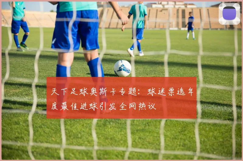 天下足球奥斯卡专题:球迷票选年度最佳进球引发全网热议