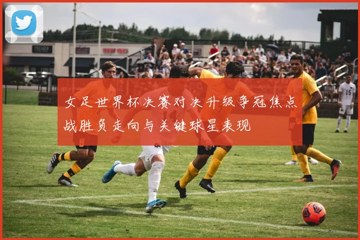 女足世界杯决赛对决升级争冠焦点战胜负走向与关键球星表现