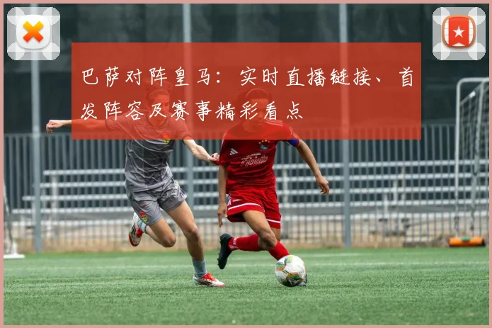 巴萨对阵皇马：实时直播链接、首发阵容及赛事精彩看点