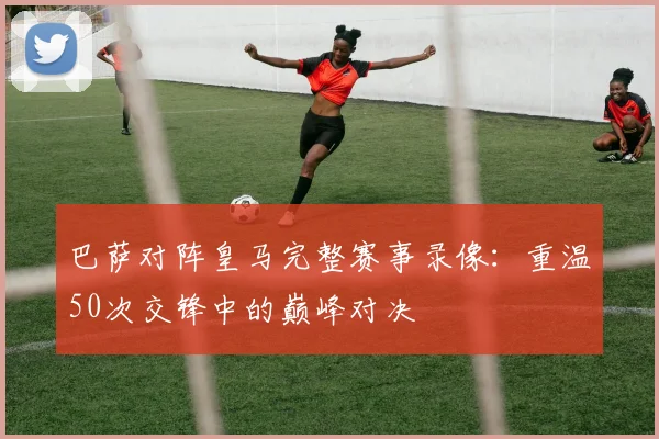 巴萨对阵皇马完整赛事录像：重温50次交锋中的巅峰对决