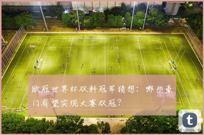 欧冠世界杯双料冠军猜想:哪些豪门有望实现大赛双冠?