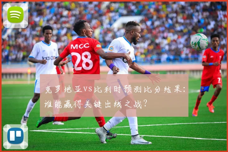 克罗地亚vs比利时预测比分结果:谁能赢得关键出线之战?