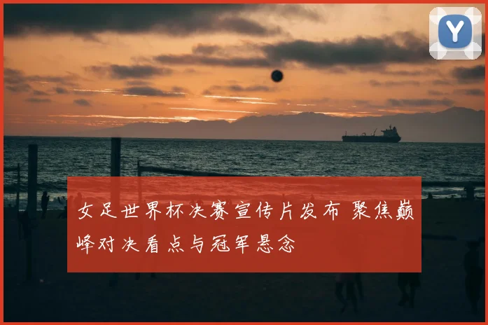 女足世界杯决赛宣传片发布 聚焦巅峰对决看点与冠军悬念