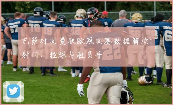 巴萨对决曼联欧冠决赛数据解读：射门、控球与胜负手