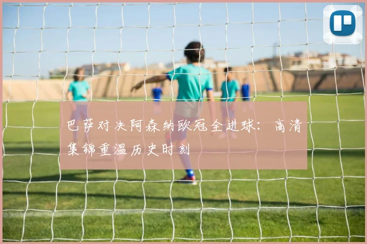 巴萨对决阿森纳欧冠全进球：高清集锦重温历史时刻