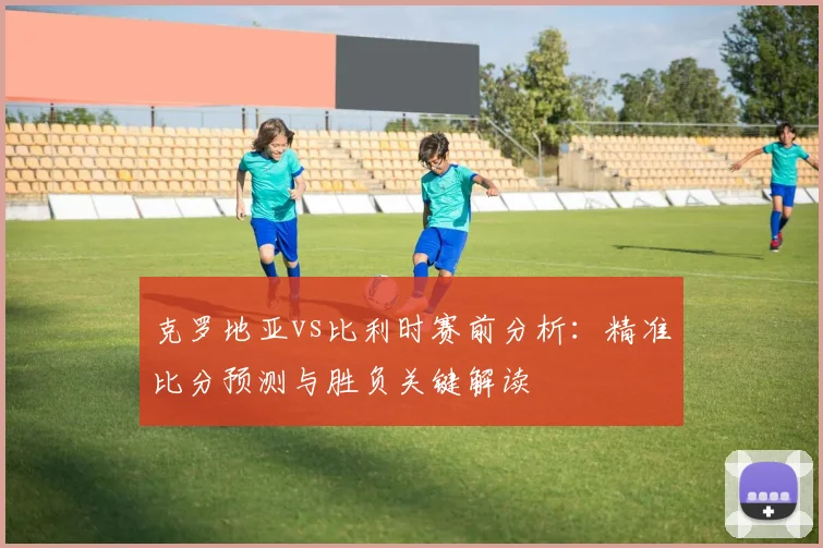 克罗地亚vs比利时赛前分析:精准比分预测与胜负关键解读