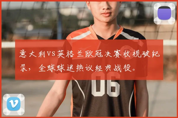 意大利vs英格兰欧冠决赛收视破纪录,全球球迷热议经典战役。