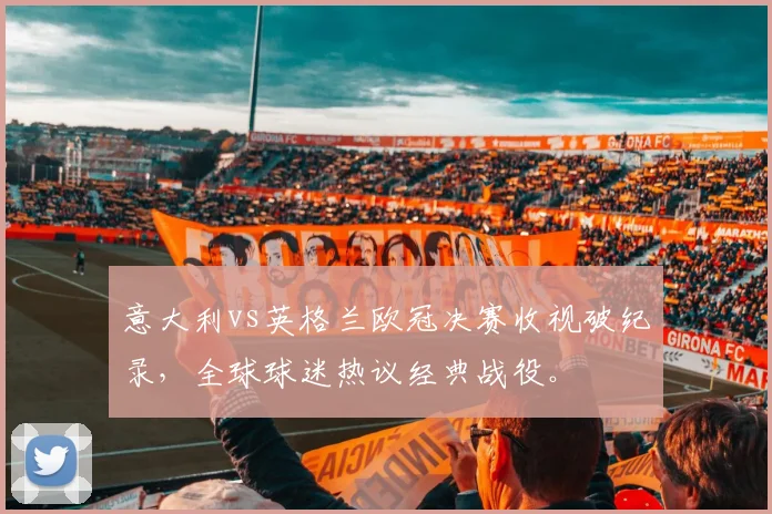 意大利vs英格兰欧冠决赛收视破纪录,全球球迷热议经典战役。