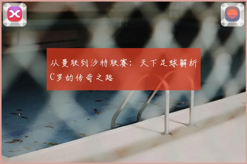 从曼联到沙特联赛：天下足球解析C罗的传奇之路