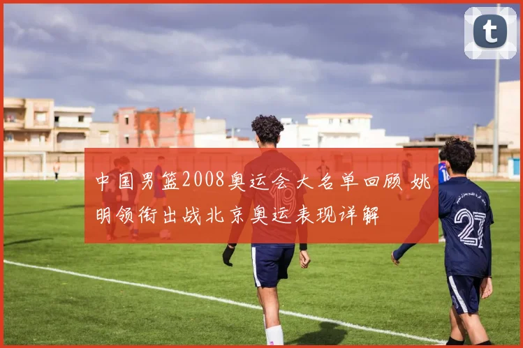 中国男篮2008奥运会大名单回顾 姚明领衔出战北京奥运表现详解