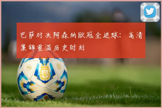巴萨对决阿森纳欧冠全进球：高清集锦重温历史时刻